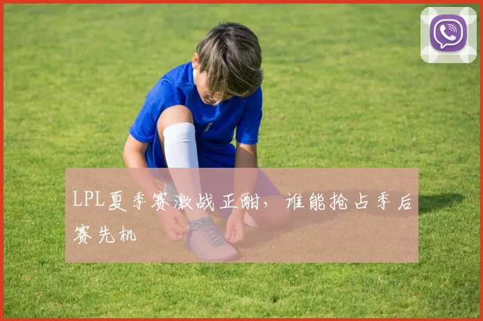 LPL夏季赛激战正酣，谁能抢占季后赛先机