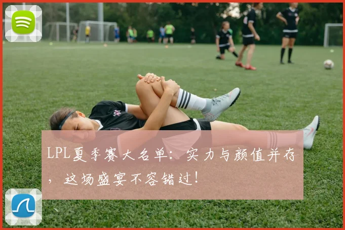 LPL夏季赛大名单：实力与颜值并存，这场盛宴不容错过！