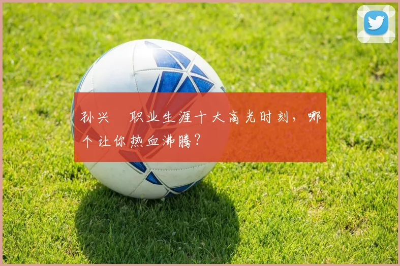 孙兴慜职业生涯十大高光时刻，哪个让你热血沸腾？