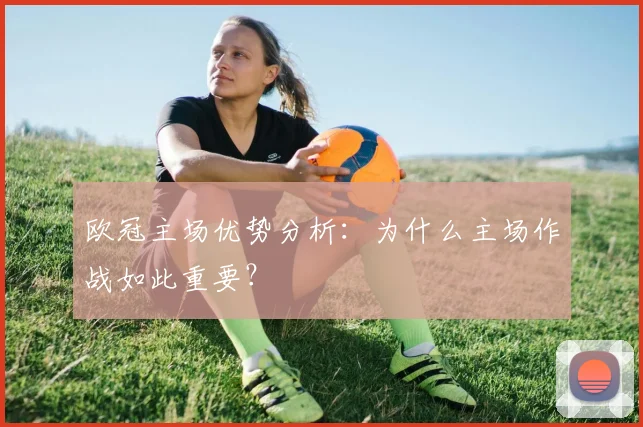欧冠主场优势分析：为什么主场作战如此重要？