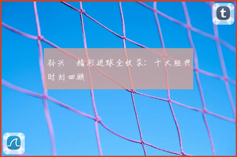 孙兴慜精彩进球全收录：十大经典时刻回顾