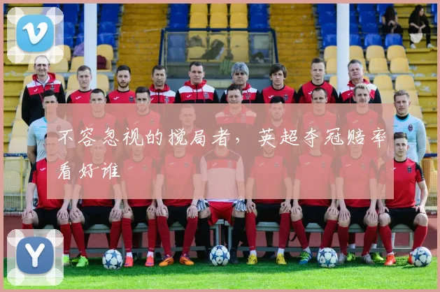 不容忽视的搅局者，英超夺冠赔率看好谁