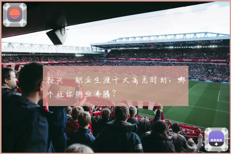 孙兴慜职业生涯十大高光时刻，哪个让你热血沸腾？