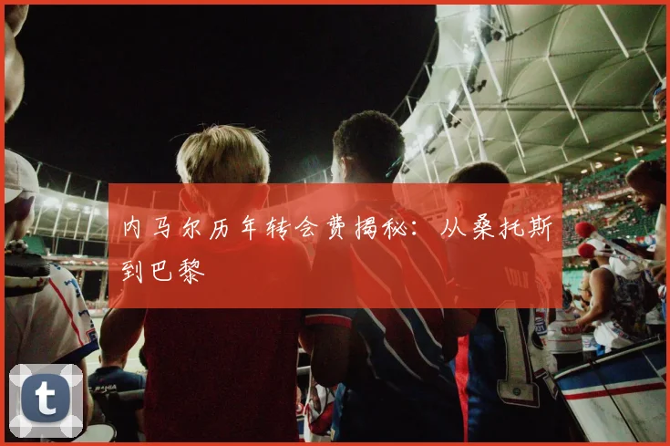 内马尔历年转会费揭秘:从桑托斯到巴黎