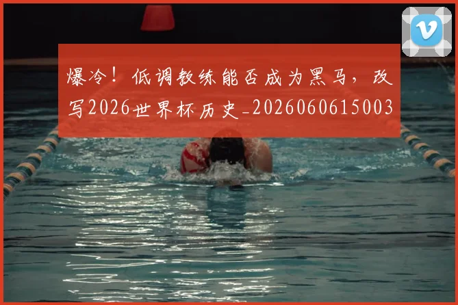 爆冷！低调教练能否成为黑马，改写2026世界杯历史_20260606150033