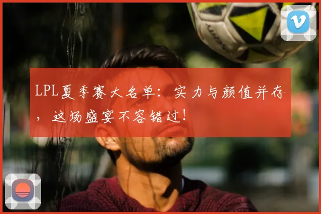 LPL夏季赛大名单：实力与颜值并存，这场盛宴不容错过！