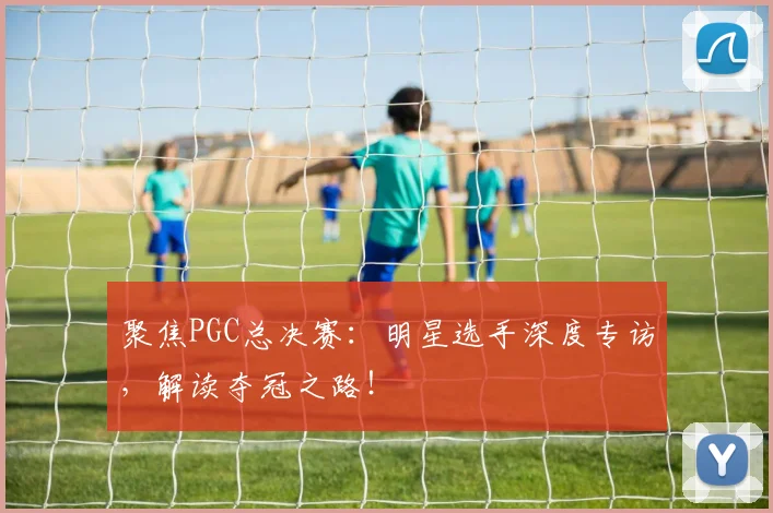 聚焦PGC总决赛：明星选手深度专访，解读夺冠之路！