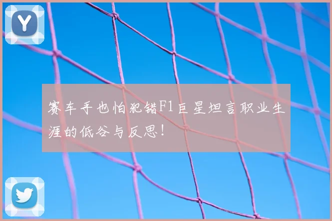 赛车手也怕犯错F1巨星坦言职业生涯的低谷与反思！